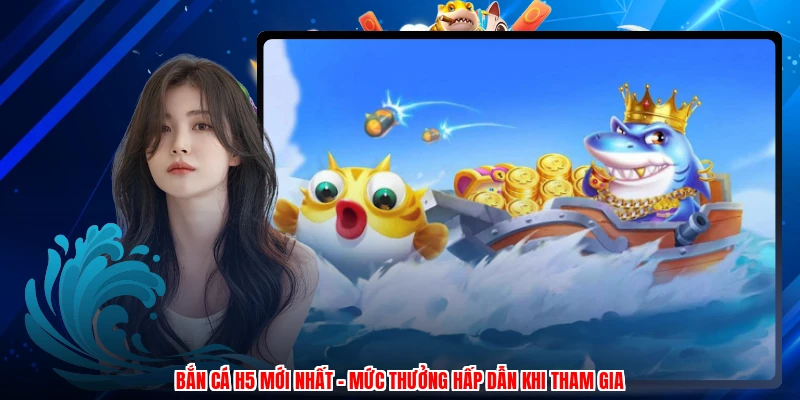 Bắn Cá H5 Mới Nhất - Mức Thưởng Hấp Dẫn Khi Tham Gia